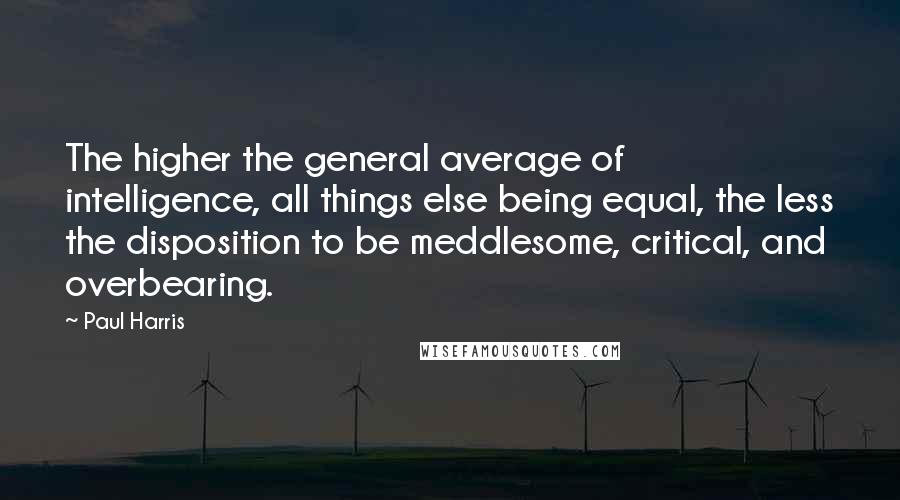 Paul Harris Quotes: The higher the general average of intelligence, all things else being equal, the less the disposition to be meddlesome, critical, and overbearing.