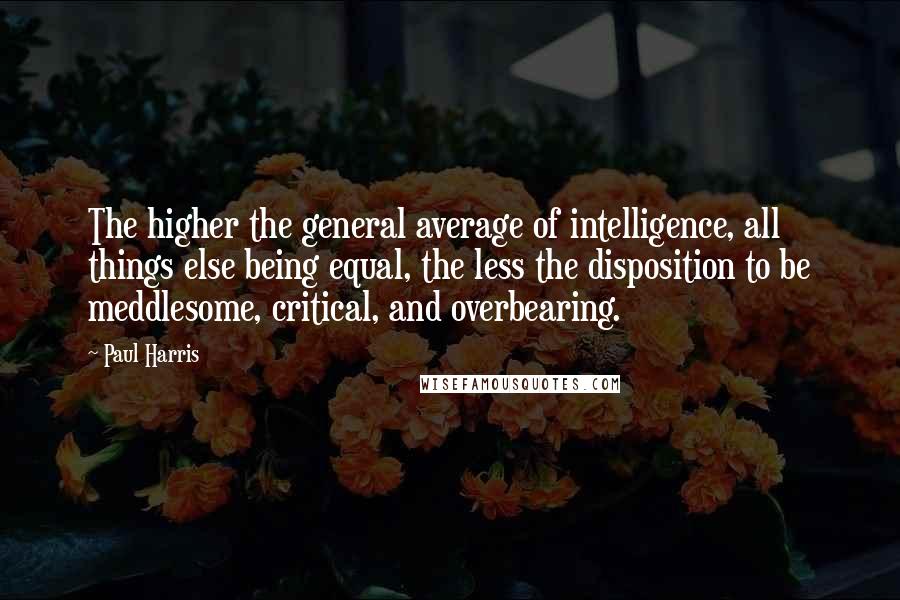 Paul Harris Quotes: The higher the general average of intelligence, all things else being equal, the less the disposition to be meddlesome, critical, and overbearing.