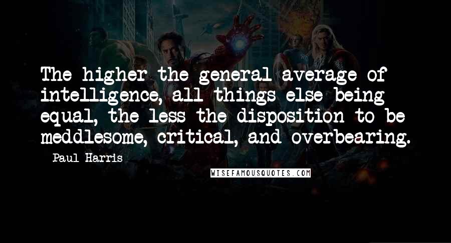 Paul Harris Quotes: The higher the general average of intelligence, all things else being equal, the less the disposition to be meddlesome, critical, and overbearing.