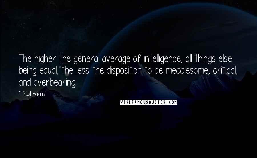 Paul Harris Quotes: The higher the general average of intelligence, all things else being equal, the less the disposition to be meddlesome, critical, and overbearing.