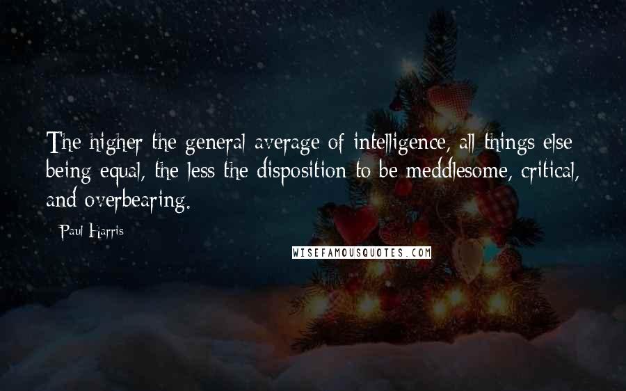 Paul Harris Quotes: The higher the general average of intelligence, all things else being equal, the less the disposition to be meddlesome, critical, and overbearing.