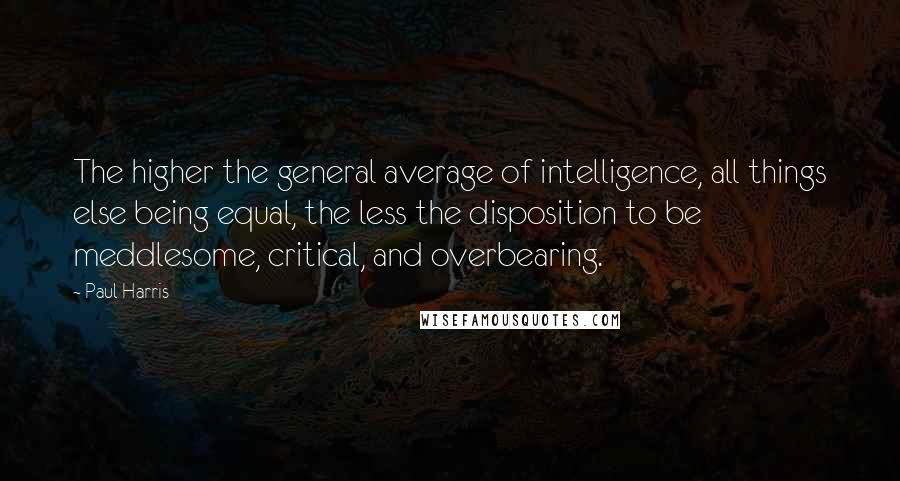 Paul Harris Quotes: The higher the general average of intelligence, all things else being equal, the less the disposition to be meddlesome, critical, and overbearing.