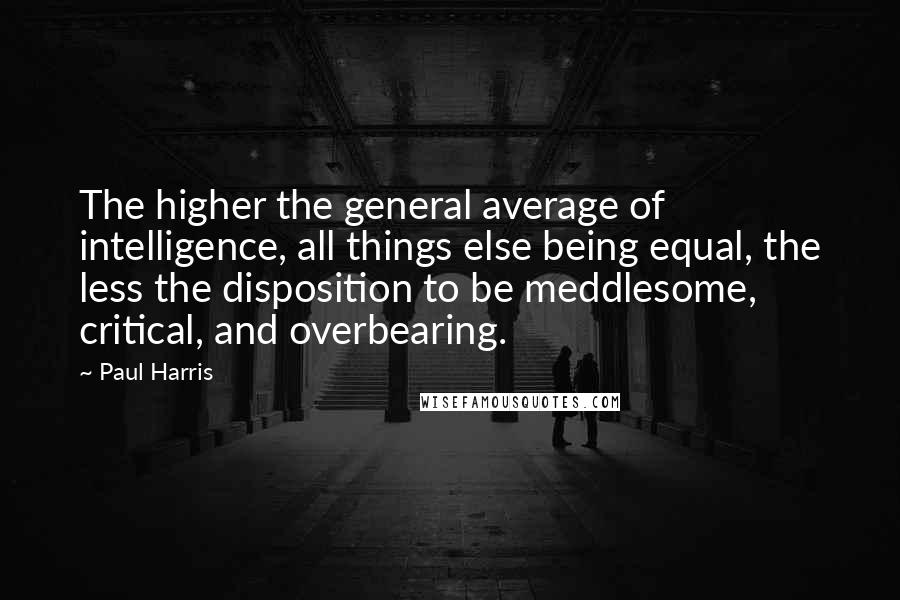 Paul Harris Quotes: The higher the general average of intelligence, all things else being equal, the less the disposition to be meddlesome, critical, and overbearing.