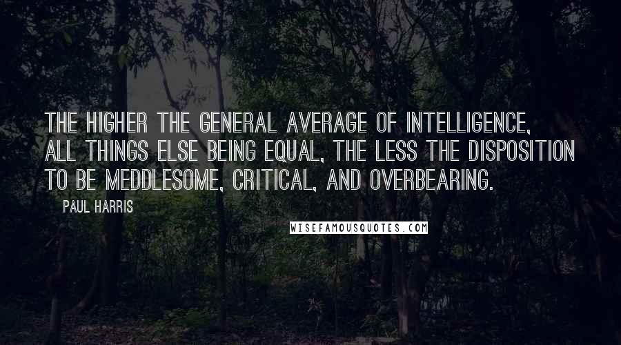 Paul Harris Quotes: The higher the general average of intelligence, all things else being equal, the less the disposition to be meddlesome, critical, and overbearing.