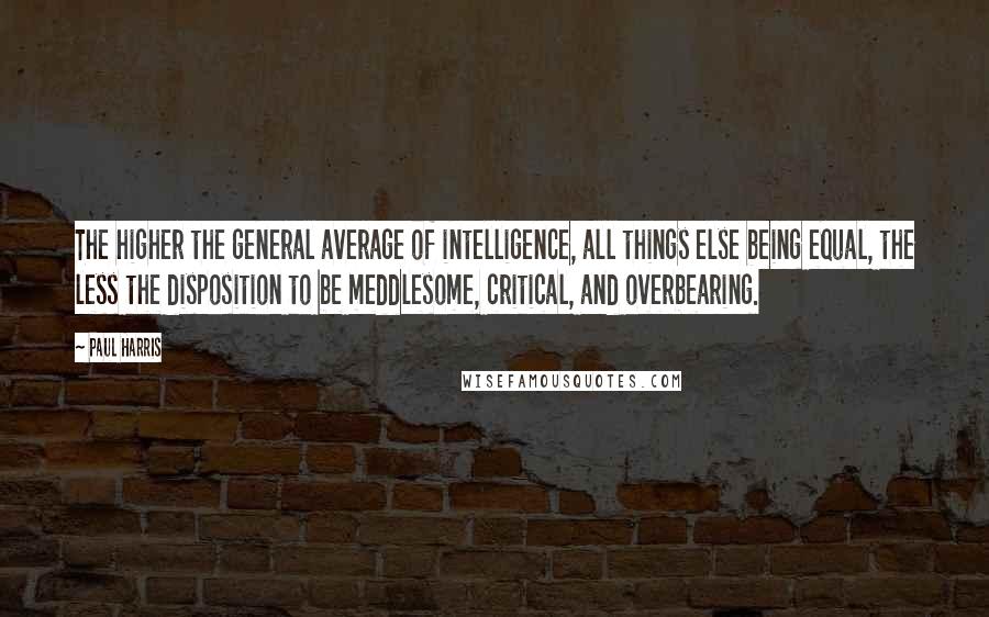 Paul Harris Quotes: The higher the general average of intelligence, all things else being equal, the less the disposition to be meddlesome, critical, and overbearing.