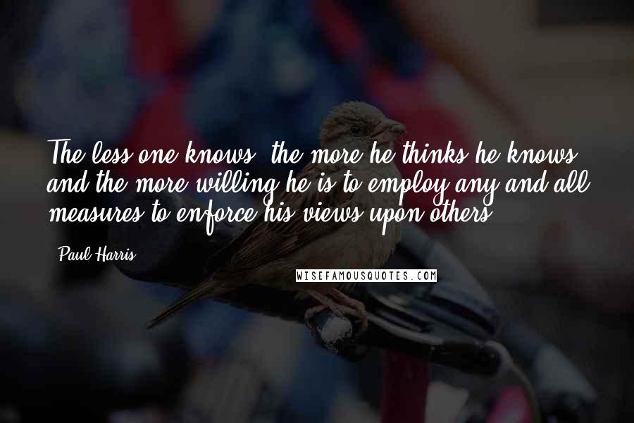 Paul Harris Quotes: The less one knows, the more he thinks he knows, and the more willing he is to employ any and all measures to enforce his views upon others.