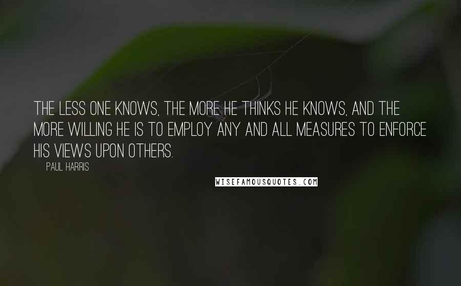 Paul Harris Quotes: The less one knows, the more he thinks he knows, and the more willing he is to employ any and all measures to enforce his views upon others.