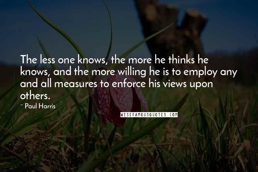 Paul Harris Quotes: The less one knows, the more he thinks he knows, and the more willing he is to employ any and all measures to enforce his views upon others.