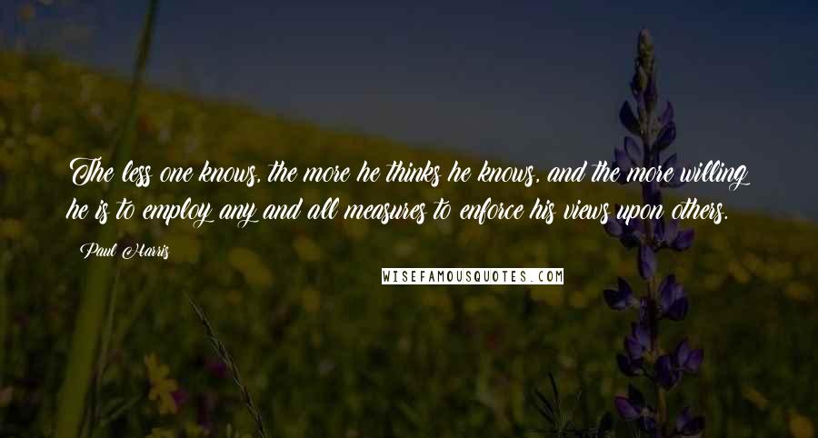 Paul Harris Quotes: The less one knows, the more he thinks he knows, and the more willing he is to employ any and all measures to enforce his views upon others.