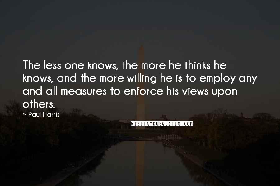 Paul Harris Quotes: The less one knows, the more he thinks he knows, and the more willing he is to employ any and all measures to enforce his views upon others.