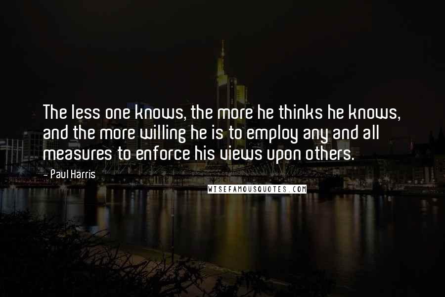 Paul Harris Quotes: The less one knows, the more he thinks he knows, and the more willing he is to employ any and all measures to enforce his views upon others.