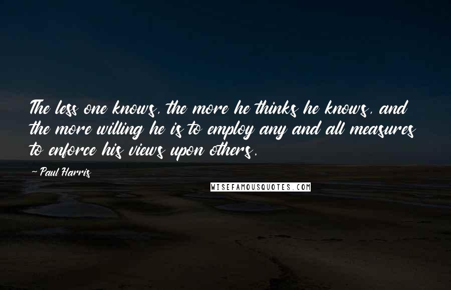 Paul Harris Quotes: The less one knows, the more he thinks he knows, and the more willing he is to employ any and all measures to enforce his views upon others.