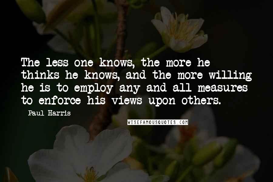 Paul Harris Quotes: The less one knows, the more he thinks he knows, and the more willing he is to employ any and all measures to enforce his views upon others.