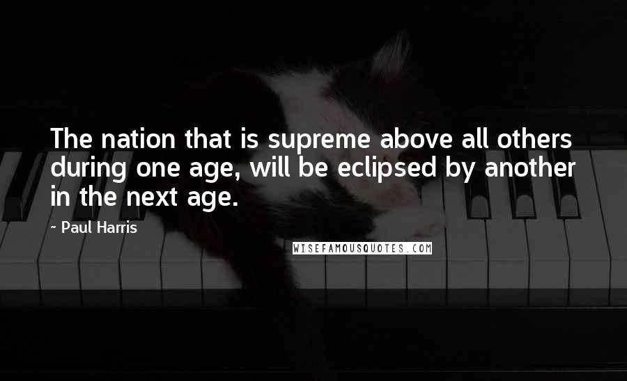 Paul Harris Quotes: The nation that is supreme above all others during one age, will be eclipsed by another in the next age.
