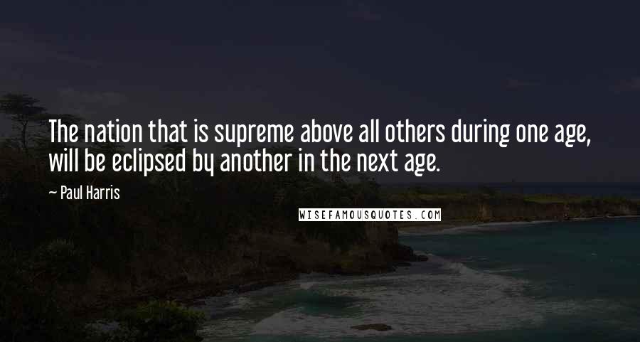 Paul Harris Quotes: The nation that is supreme above all others during one age, will be eclipsed by another in the next age.