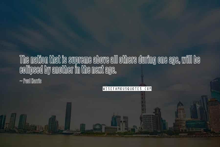 Paul Harris Quotes: The nation that is supreme above all others during one age, will be eclipsed by another in the next age.