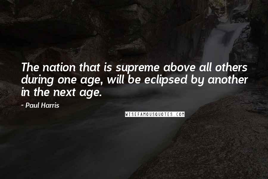 Paul Harris Quotes: The nation that is supreme above all others during one age, will be eclipsed by another in the next age.