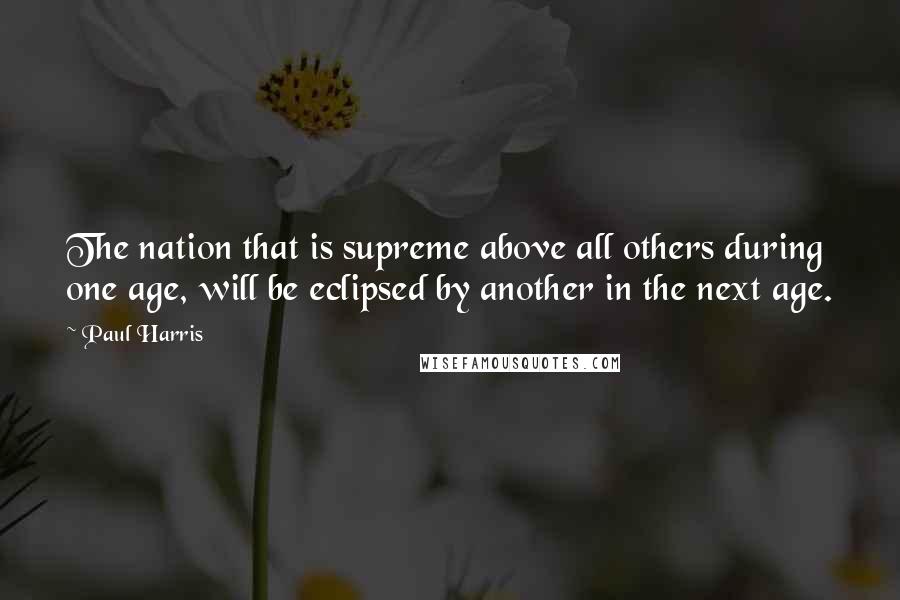 Paul Harris Quotes: The nation that is supreme above all others during one age, will be eclipsed by another in the next age.