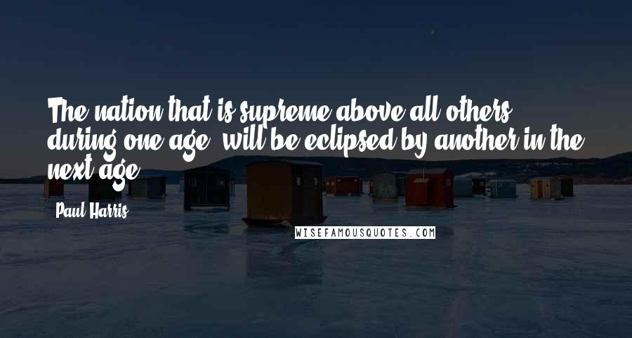 Paul Harris Quotes: The nation that is supreme above all others during one age, will be eclipsed by another in the next age.