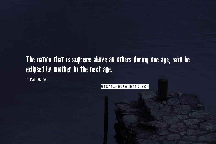Paul Harris Quotes: The nation that is supreme above all others during one age, will be eclipsed by another in the next age.