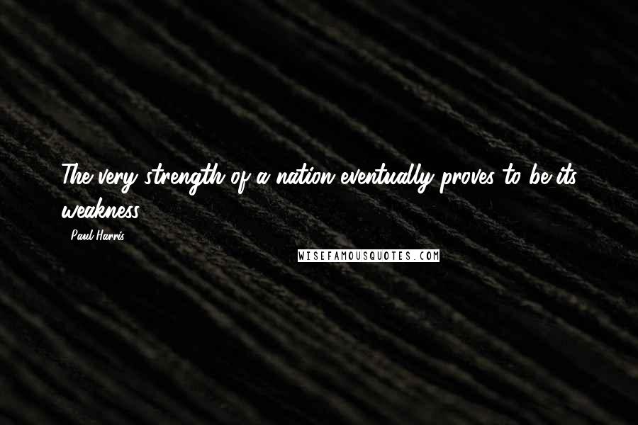 Paul Harris Quotes: The very strength of a nation eventually proves to be its weakness.