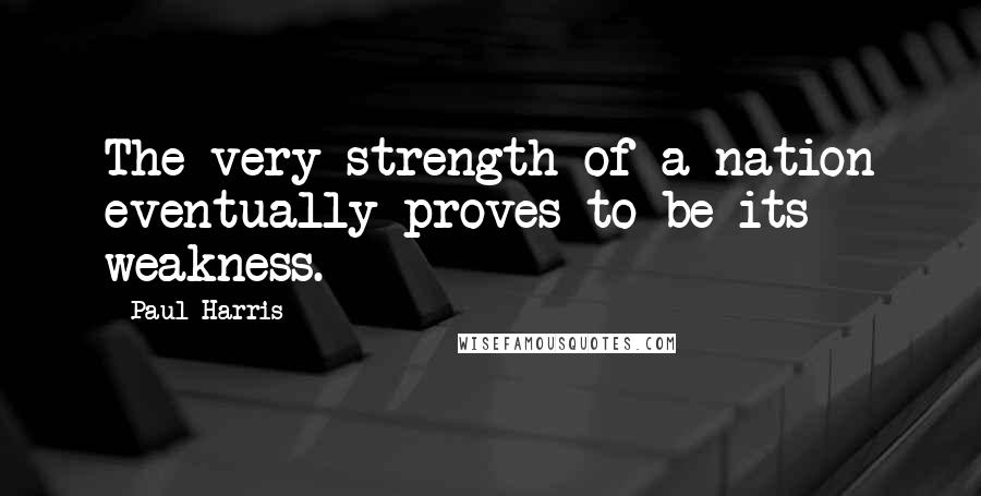 Paul Harris Quotes: The very strength of a nation eventually proves to be its weakness.