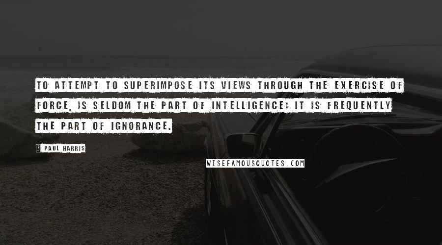 Paul Harris Quotes: To attempt to superimpose its views through the exercise of force, is seldom the part of intelligence; it is frequently the part of ignorance.