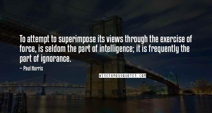 Paul Harris Quotes: To attempt to superimpose its views through the exercise of force, is seldom the part of intelligence; it is frequently the part of ignorance.