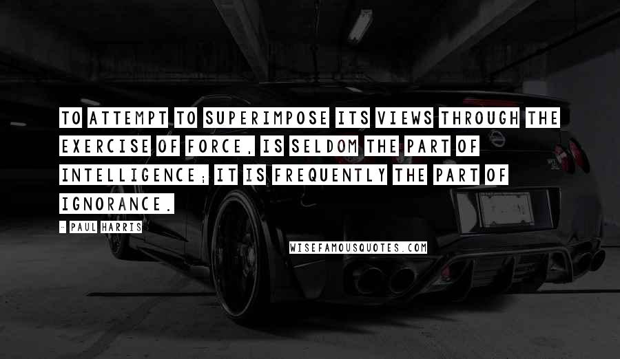 Paul Harris Quotes: To attempt to superimpose its views through the exercise of force, is seldom the part of intelligence; it is frequently the part of ignorance.