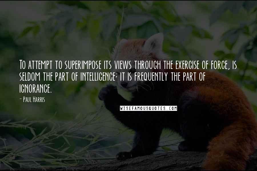 Paul Harris Quotes: To attempt to superimpose its views through the exercise of force, is seldom the part of intelligence; it is frequently the part of ignorance.