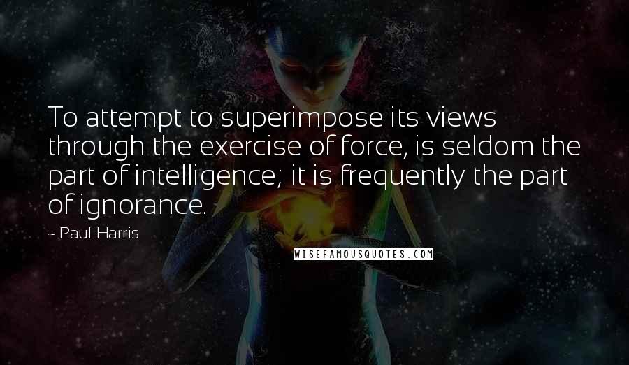 Paul Harris Quotes: To attempt to superimpose its views through the exercise of force, is seldom the part of intelligence; it is frequently the part of ignorance.