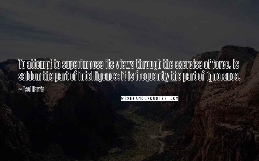 Paul Harris Quotes: To attempt to superimpose its views through the exercise of force, is seldom the part of intelligence; it is frequently the part of ignorance.