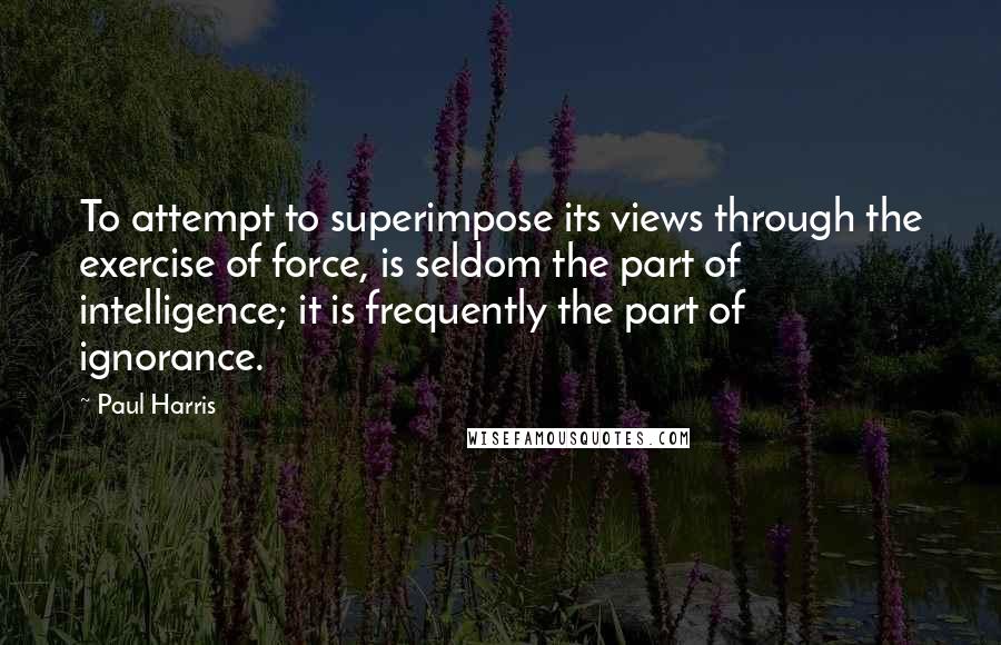 Paul Harris Quotes: To attempt to superimpose its views through the exercise of force, is seldom the part of intelligence; it is frequently the part of ignorance.