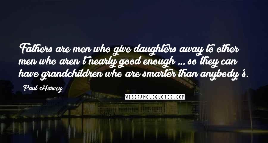 Paul Harvey Quotes: Fathers are men who give daughters away to other men who aren't nearly good enough ... so they can have grandchildren who are smarter than anybody's.