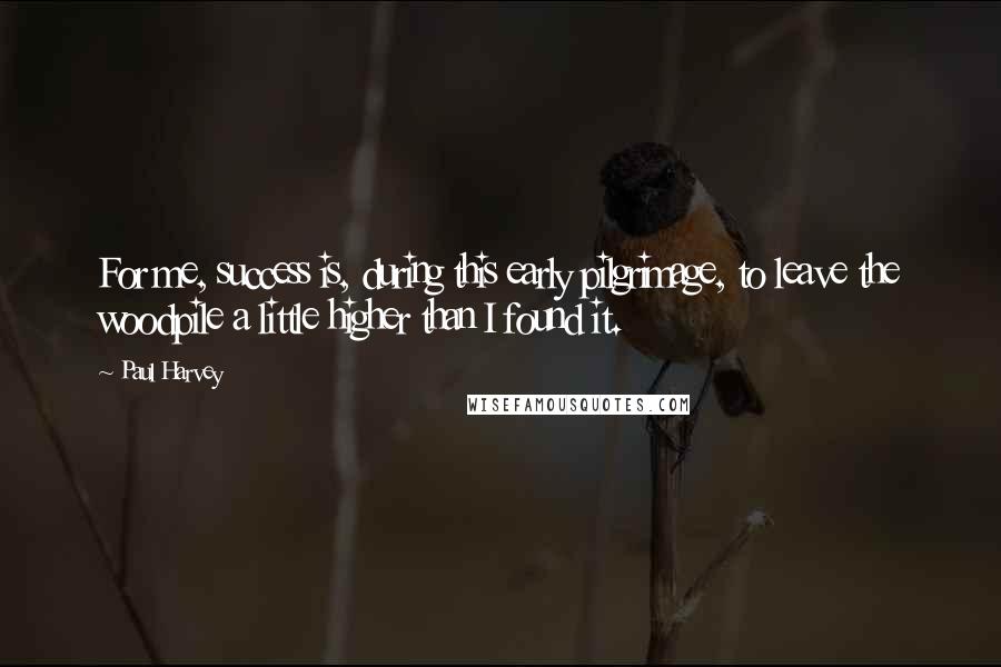 Paul Harvey Quotes: For me, success is, during this early pilgrimage, to leave the woodpile a little higher than I found it.