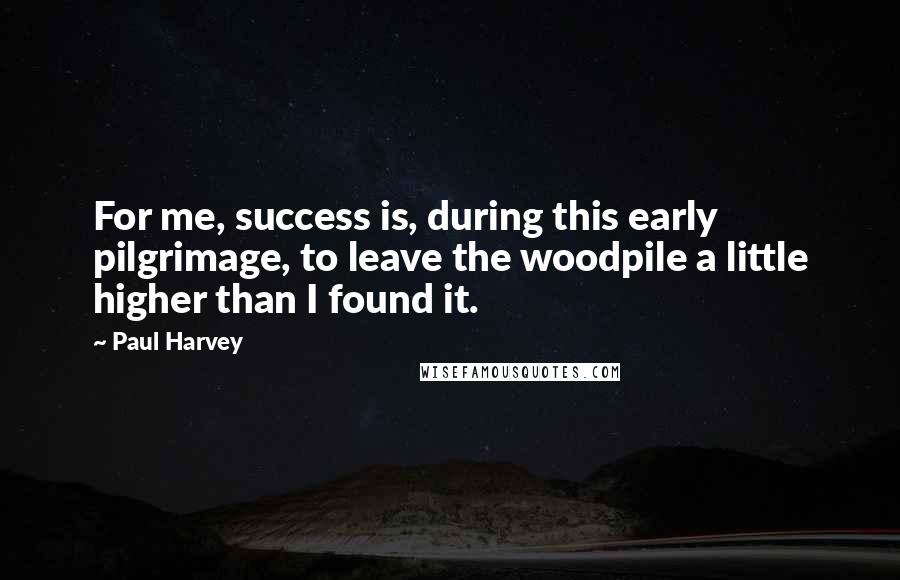 Paul Harvey Quotes: For me, success is, during this early pilgrimage, to leave the woodpile a little higher than I found it.