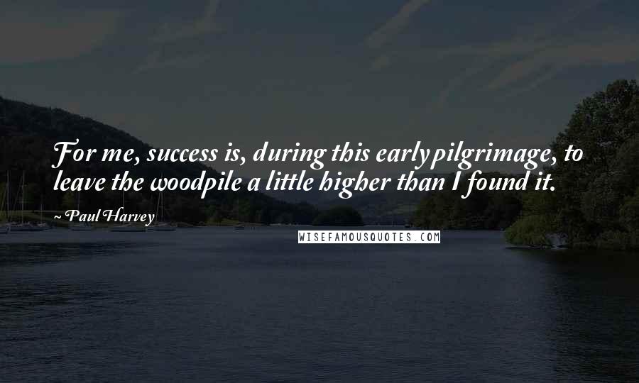 Paul Harvey Quotes: For me, success is, during this early pilgrimage, to leave the woodpile a little higher than I found it.