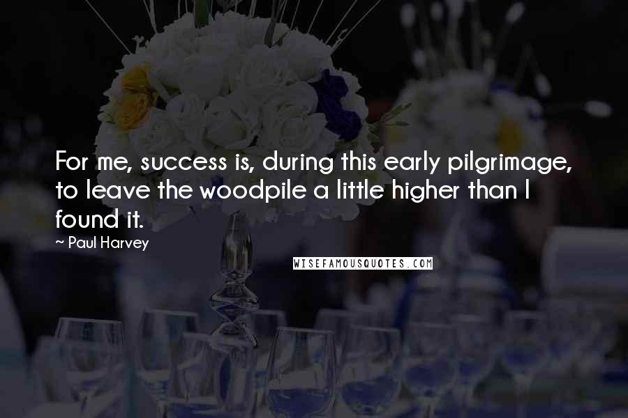 Paul Harvey Quotes: For me, success is, during this early pilgrimage, to leave the woodpile a little higher than I found it.