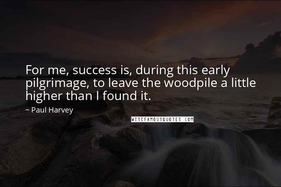 Paul Harvey Quotes: For me, success is, during this early pilgrimage, to leave the woodpile a little higher than I found it.
