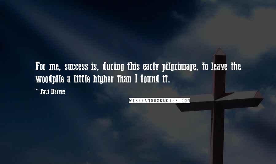 Paul Harvey Quotes: For me, success is, during this early pilgrimage, to leave the woodpile a little higher than I found it.