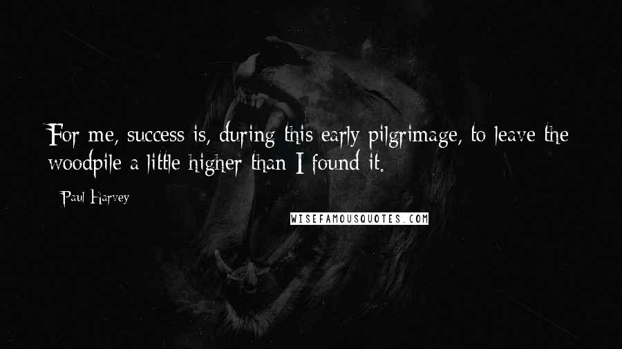 Paul Harvey Quotes: For me, success is, during this early pilgrimage, to leave the woodpile a little higher than I found it.