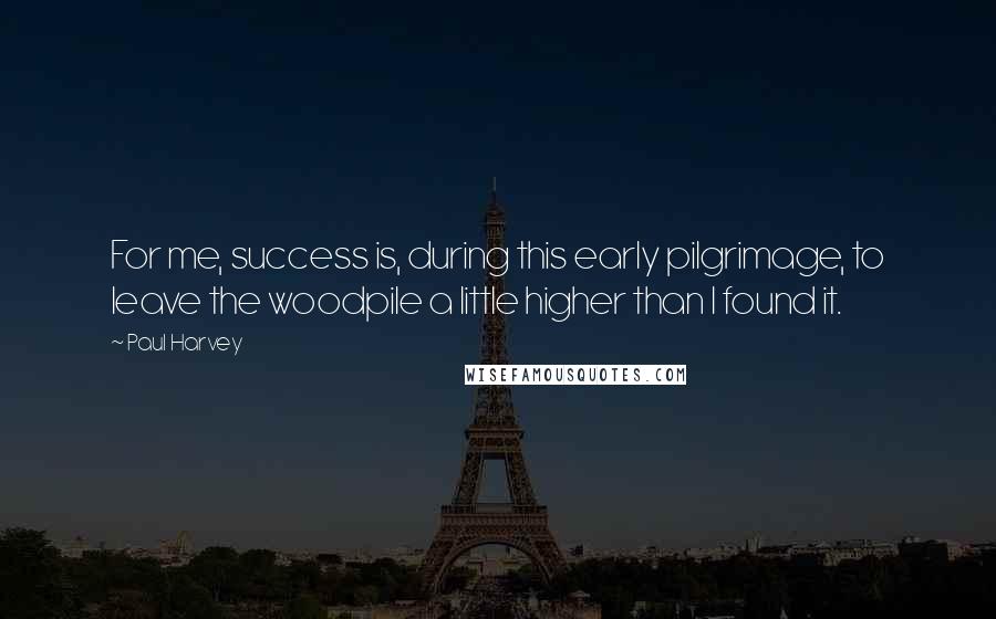 Paul Harvey Quotes: For me, success is, during this early pilgrimage, to leave the woodpile a little higher than I found it.