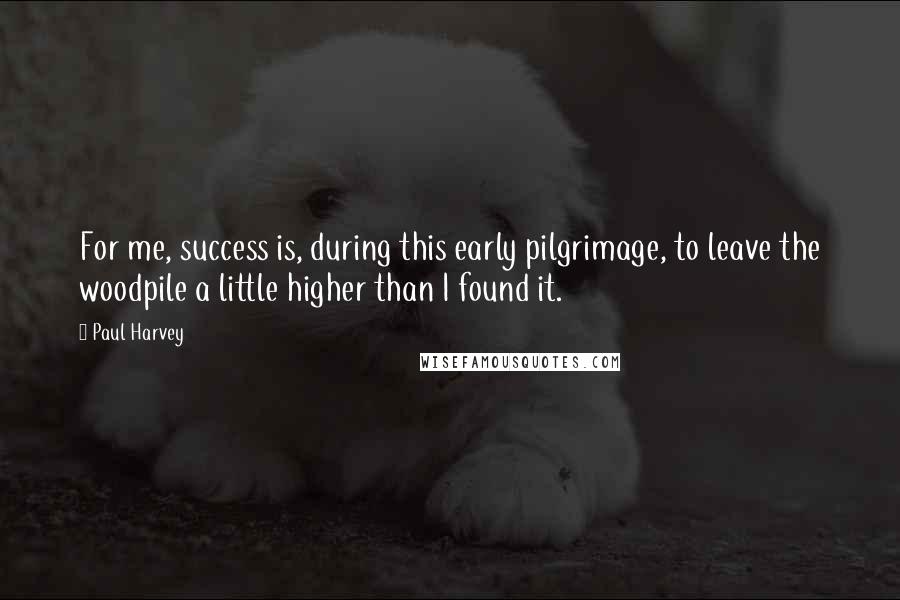 Paul Harvey Quotes: For me, success is, during this early pilgrimage, to leave the woodpile a little higher than I found it.