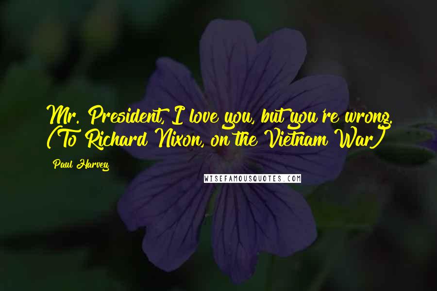 Paul Harvey Quotes: Mr. President, I love you, but you're wrong. (To Richard Nixon, on the Vietnam War)