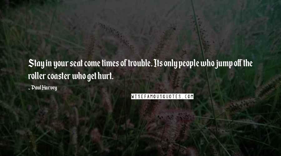 Paul Harvey Quotes: Stay in your seat come times of trouble. Its only people who jump off the roller coaster who get hurt.