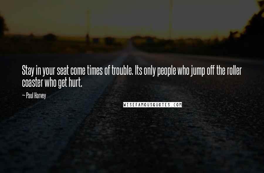 Paul Harvey Quotes: Stay in your seat come times of trouble. Its only people who jump off the roller coaster who get hurt.