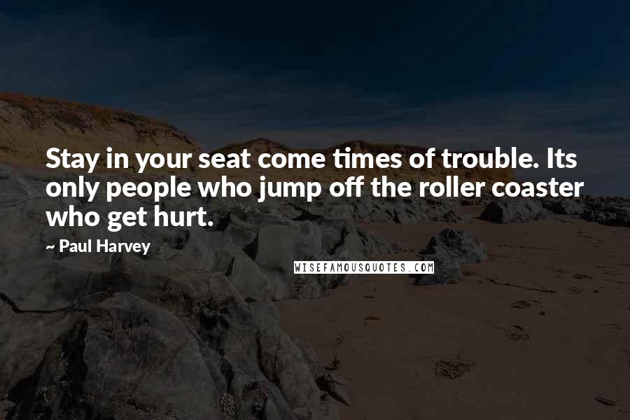 Paul Harvey Quotes: Stay in your seat come times of trouble. Its only people who jump off the roller coaster who get hurt.