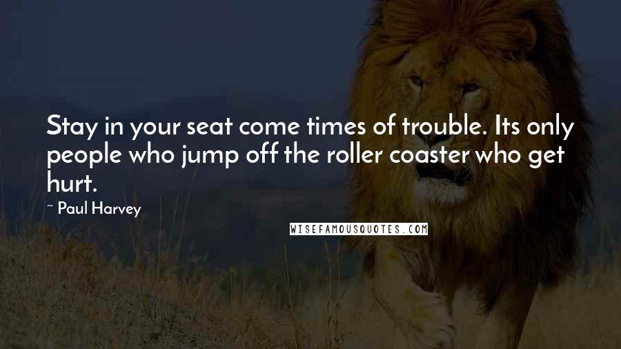 Paul Harvey Quotes: Stay in your seat come times of trouble. Its only people who jump off the roller coaster who get hurt.