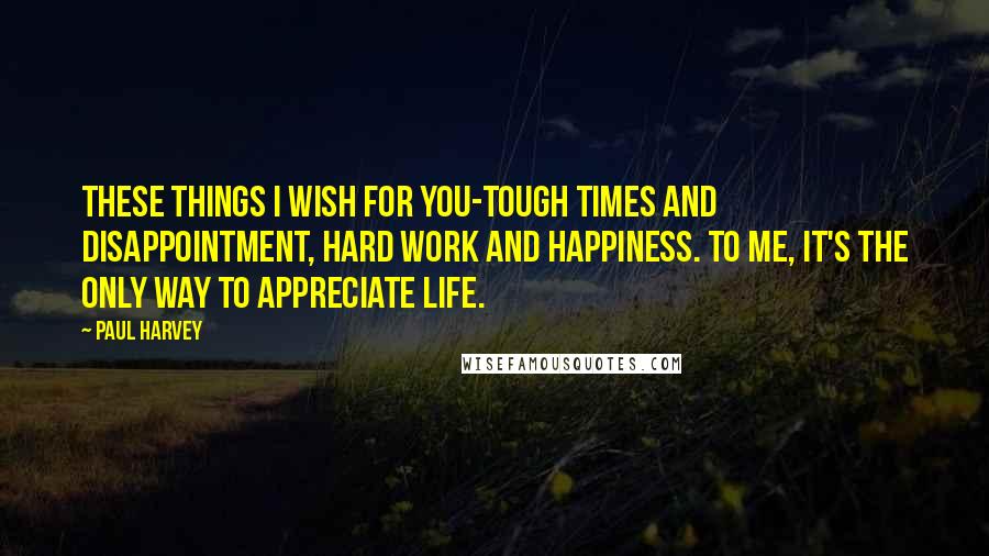 Paul Harvey Quotes: These things I wish for you-tough times and disappointment, hard work and happiness. To me, it's the only way to appreciate life.