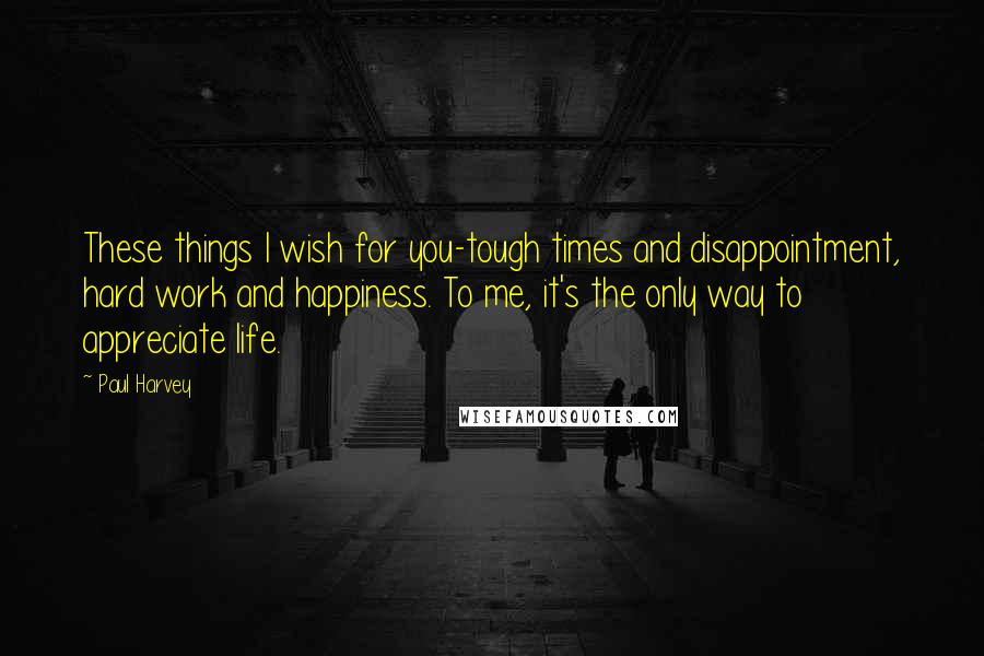 Paul Harvey Quotes: These things I wish for you-tough times and disappointment, hard work and happiness. To me, it's the only way to appreciate life.